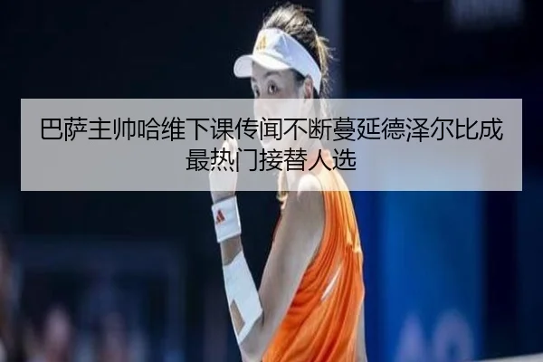 巴萨主帅哈维下课传闻不断蔓延德泽尔比成最热门接替人选