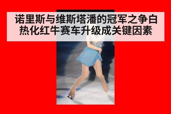 诺里斯与维斯塔潘的冠军之争白热化红牛赛车升级成关键因素